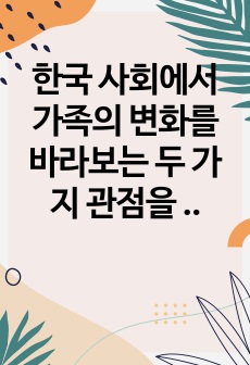 한국 사회에서 가족의 변화를 바라보는 두 가지 관점을 설명하고, 자신이 생각하는 가족의 관점을 밝힌 후 21세기 사회복지의 실천에서 필요한 가족의 관점이 무엇인지 제시하시오.