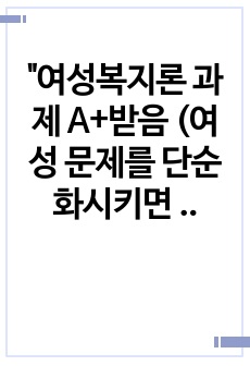 "여성복지론 과제 A+받음 (여성 문제를 단순화시키면 성과 노동의 문제로 요약할 수 있다. 우리 사회에서 아직도 해결되지 않고 있는 '성에 따른 노동의 문제' 이슈를 선정하여 그것의 해결 ..