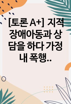 [토론 A+] 지적장애아동과 상담을 하다 가정 내 폭행(자녀에 대한 부모의 폭행)이 일어나고 있는 것을 알게 되었다. 사례를 설정하고 어떠한 절차로 상담을 진행해야 할지 자신의 의견과 함께 논리적으로 전개하시오.