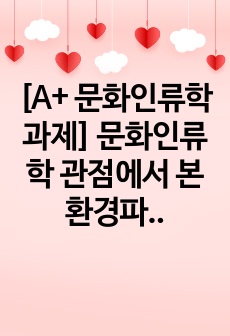 [A+ 문화인류학 과제] 문화인류학 관점에서 본 환경파괴의 원인과 대책