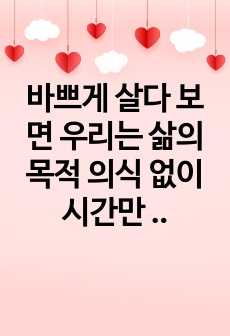 바쁘게 살다 보면 우리는 삶의 목적 의식 없이 시간만 빠르게 지나간다고 한다