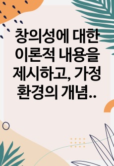 창의성에 대한 이론적 내용을 제시하고, 가정환경의 개념 및 중요성은 무엇인지, 가정환경과 창의성과의 관계, 가정환경과 창의적 인성과의 관계, 가정환경과 창의적 사고와의 관계를 작성하시오.