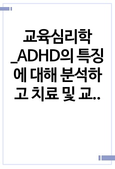 교육심리학_ADHD의 특징에 대해 분석하고 치료 및 교육방안에 대해 논하시오.