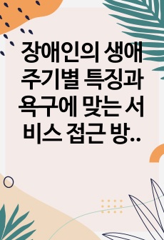 장애인의 생애주기별 특징과 욕구에 맞는 서비스 접근 방법에 대해 기술하시오