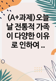 (A+과제)오늘날 전통적 가족이 다양한 이유로 인하여 도전을 받고 해체 과정에 있는 바, 이에 대한 배경, 원인 및 가족을 이해하는 관점에 대해 각자가 고민해 봅시다.