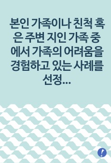 본인 가족이나 친척 혹은 주변 지인 가족 중에서 가족의 어려움을 경험하고 있는 사례를 선정