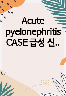 Acute pyelonephritis CASE 급성 신우신염 케이스 문헌고찰, 사례3개, 각각 진단4개이상, 간호과정1개
