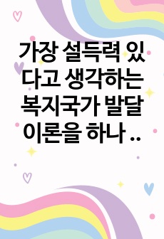 [사회복지정책론]가장 설득력 있다고 생각하는 복지국가 발달이론을 하나 선택하고 그 이유를 제시한 후, 우리나라 사회복지정책의 발달에 적용하여 설명하시오. 레포트 A+ 만점