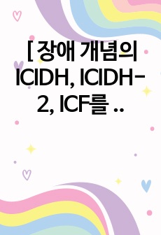[ 장애 개념의 ICIDH, ICIDH-2, ICF를 각각 설명 ]