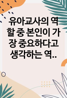 유아교사의 역할 중 본인이 가장 중요하다고 생각하는 역할을 1가지 선택하고, 그 이유를 서술하고, 유아교사에게 필요한 자질을 토대로 현재의 나에 대해 분석하고, 앞으로 유아교사의 자질을 갖추기 위해 어떠한 노력을 하..