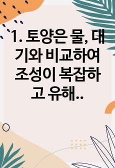 1. 토양은 물, 대기와 비교하여 조성이 복잡하고 유해물질에 대한 반응도 다양하게 나타날 수 있다. 토양오염이 수질오염 및 대기오염과 다른 특징에 대하여 설명하시오. 2. 농약 사용의 유익성과 유해성에 대하여 설명하..