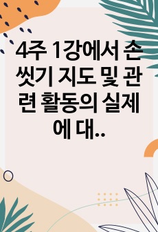 4주 1강에서 손 씻기 지도 및 관련 활동의 실제에 대하여 학습하였습니다. 손 씻기 지도의 주요 내용(손 씻기의 중요성, 손 씻기 지도 방법, 손 씻는 방법)을 요약하고, 손 씻기 활동의 실제에서 다룬 활동 사례를 ..