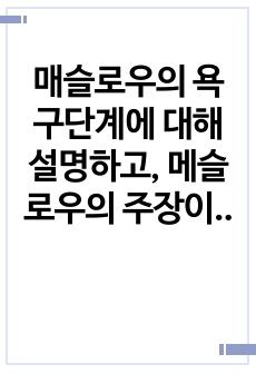 매슬로우의 욕구단계에 대해 설명하고, 메슬로우의 주장이 비판받은 이유와 그에 대한 자신의 생각을 정리하시오