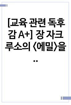 [교육 관련 독후감 A+] 장 자크 루소의 <에밀>을 읽고 쓴 독후감으로 에밀의 교육 사상과 우리나라의 교육 현실을 비교 분석한 수작입니다.