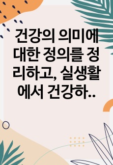 건강의 의미에 대한 정의를 정리하고, 실생활에서 건강하지 못했던 부분에 대해 서술하시오