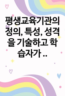 평생교육기관의 정의, 특성, 성격을 기술하고 학습자가 생각하는 한국평생교육기관의 문제점과 개선, 발전방향에 대하여 서술하시오